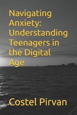 Navigating Anxiety: Understanding Teenagers in the Digital Age - Costel Pirvan - cover