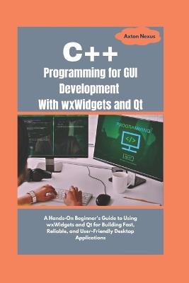 C++ Programming for GUI Development With wxWidgets and Qt: A Hands-On Beginner's Guide to Using wxWidgets and Qt for Building Fast, Reliable, and User-Friendly Desktop Applications - Axton Nexus - cover