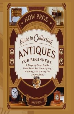 How Pros Guide to Collecting antiques for beginners: A Step-by-Step Guide Handbook for Identifying, Valuing, and Caring for Collectibles - How Pros - cover