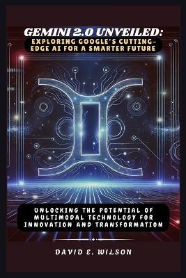 Gemini 2.0 Unveiled: Exploring Google's Cutting-Edge AI for a Smarter Future: Unlocking the Potential of Multimodal Technology for Innovation and Transformation - David E Wilson - cover