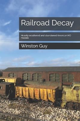 Railroad Decay: Heavily weathered and abandoned American HO models - Winston Guy - cover