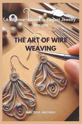 The Art of Wire Weaving: A Beginner's Guide to Elegant Jewelry Designs - Walter E Mathieu - cover