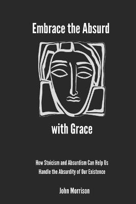 Embrace the Absurd with Grace: How Stoicism and Absurdism Can Help Us Handle the Absurdity of Our Existence - John Morrison - cover