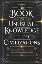 The Book of Unusual Knowledge of Lost Civilizations: Exploring the Myths, Mysteries, and Marvels of Ancient Worlds