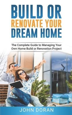 Build Or Renovate Your New Home: The Complete Guide to Managing Your Own Home Build or Renovation Project - John Doran - cover