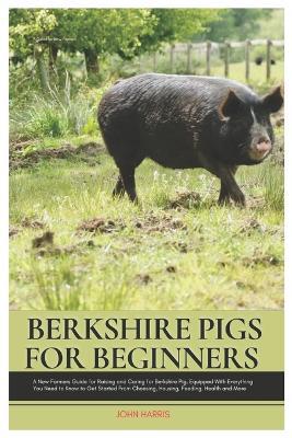 Berkshire Pigs for Beginners: A New Farmers Guide for Raising and Caring for Berkshire Pig, equipped with Everything You Need to Know to Get Started from Choosing, Housing, Feeding, Health and More - John Harris - cover
