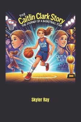 The Caitlin Clark Story: The Journey of a Basketball Star - Skyler Ray - cover
