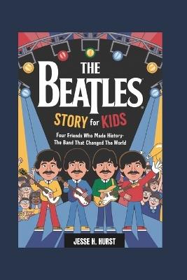 The Beatles Story for Kids: Four Friends Who Made History- The Band That Changed the World - Jesse H Hurst - cover