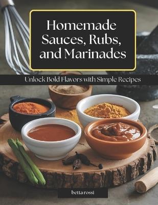 Homemade Sauces, Rubs, and Marinades: Unlock Bold Flavors with Simple Recipes - Betta Rossi - cover