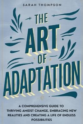 The Art of Adaptation: A Comprehensive Guide to Thriving Amidst Change, Embracing New Realities, and Creating a Life of Endless Possibilities - Sarah Thompson - cover