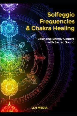 Solfeggio Frequencies and Chakra Healing: Balancing Energy Centers with Sacred Sound - Llh Media - cover