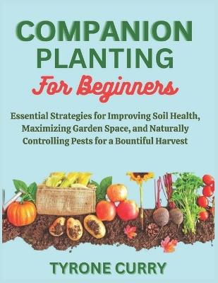 Companion Planting for Beginners: Essential Strategies for Improving Soil Health, Maximizing Garden Space, and Naturally Controlling Pests for a Bountiful Harvest - Tyrone Curry - cover
