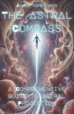The Astral Compass: A Comprehensive Guide to Astral Projection - James Vandenbos - cover