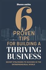 6 Proven Tips for Building a Thriving Business: Secret Strategies to Succeed in the Entrepreneurial World