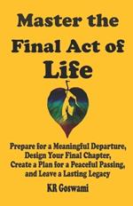 Master the Final Act of Life: Prepare for a Meaningful Departure, Design Your Final Chapter, Create a Plan for a Peaceful Passing, and Leave a Lasting Legacy