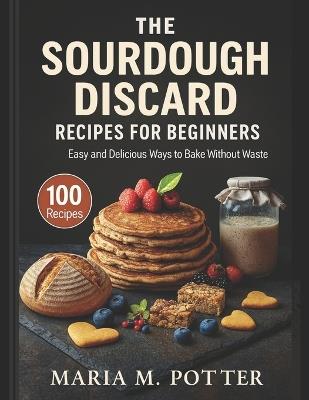 The Sourdough Discard Recipes for Beginners: Easy and Delicious Ways to Bake Without Waste - Maria M Potter - cover