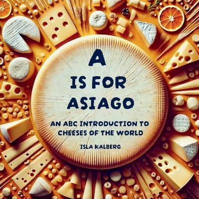 A is for Asiago: An ABC Introduction to Cheeses of the World - Isla Kalberg - cover