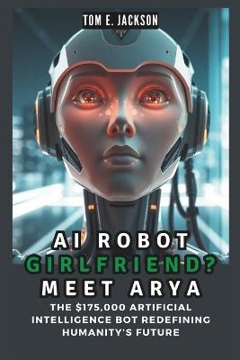 AI Robot Girlfriend? Meet Arya: The $175,000 Artificial Intelligence Bot Redefining Humanity's Future - Tom E Jackson - cover