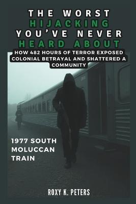 The Worst Hijacking You've Never Heard about: 1977 South Moluccan Train: How 482 Hours of Terror Exposed Colonial Betrayal and Shattered a Community - Cuqi And Co Publication,Roxy K Peters - cover