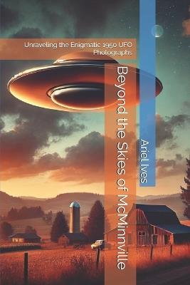 Beyond the Skies of McMinnville: Unraveling the Enigmatic 1950 UFO Photographs - Ariel Ives - cover