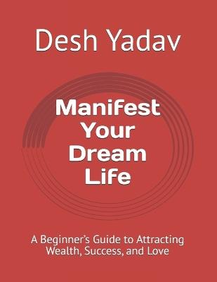 Manifest Your Dream Life: A Beginner's Guide to Attracting Wealth, Success, and Love - Desh Yadav - cover