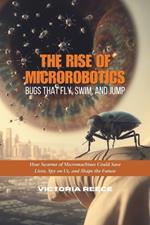 The Rise of Microrobotics: Bugs That Fly, Swim, and Jump: How Swarms of Micromachines Could Save Lives, Spy on Us, and Shape the Future