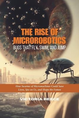 The Rise of Microrobotics: Bugs That Fly, Swim, and Jump: How Swarms of Micromachines Could Save Lives, Spy on Us, and Shape the Future - Victoria Reece - cover
