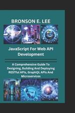 JavaScript for Web API Development: A Comprehensive Guide To Designing, Building And Deploying RESTful APIs, GraphQL APIs And Microservices