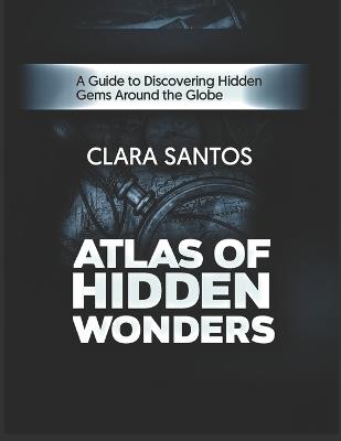 Atlas of Hidden Wonders: A Guide to Discovering Hidden Gems Around the Globe - Clara Santos - cover