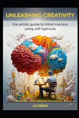 Unleashing Creativity with Self Hypnosis: The Artists Guide to Mind Mastery - Llh Media - cover