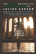 The Facts Behind the Assassination of Julius Caesar: 44 B.C.E. March of Betrayal: Conspiracy of Sixty Men That Killed Him, Toppled Rome's Greatest Dictator, and Changed History Forever