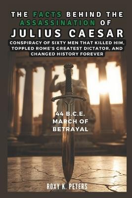The Facts Behind the Assassination of Julius Caesar: 44 B.C.E. March of Betrayal: Conspiracy of Sixty Men That Killed Him, Toppled Rome's Greatest Dictator, and Changed History Forever - Cuqi And Co Publication,Roxy K Peters - cover