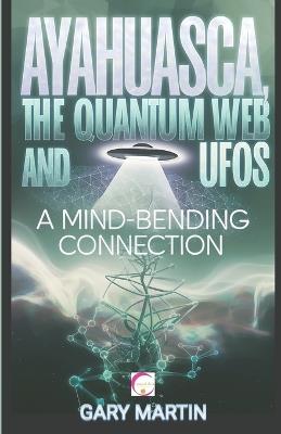 Ayahuasca, the Quantum Web and UFOs: A Mind-Bending Connection: A Journey into Quantum Reality: Exploring the Surprising Link Between Shamanic Visions and UFO Encounters - Gary Martin - cover