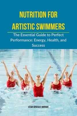 Nutrition for Artistic Swimmers: The Essential Guide to Perfect Performance: Energy, Health, and Success - César González Andrade - cover