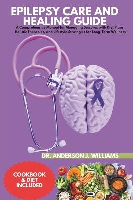 Epilepsy Care and Healing Guide: A Comprehensive Manual for Managing Seizures with Diet Plans, Holistic Therapies, and Lifestyle Strategies for Long-Term Wellness - Anderson J Williams - cover