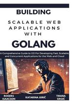 Building Scalable Web Applications with Golang: A Comprehensive Guide to GO For Developing Fast, Scalable, and Concurrent Applications for the Web and Cloud