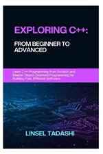 Exploring C++: FROM BEGINNER TO ADVANCED: Learn C++ Programming from Scratch and Master Object-Oriented Programming for Building Fast, Efficient Software