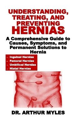 Understanding, Treating, and Preventing Hernias: A Comprehensive Guide to Causes, Symptoms, and Permanent Solutions to Hernia - Arthur Myles - cover