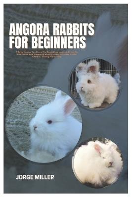 Angora Rabbits for Beginners: A Comprehensive Care Manual That Covers Every Important Element for New Owners, such as Selecting, Housing, Feeding, Grooming, Medical Attention, Bonding, And Breeding - Jorge Miller - cover