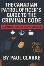 The Canadian Patrol Officer's Guide to the Criminal Code. Elements, Evidence & Procedures: Police, Elements, Evidence & Procedure