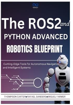 The ROS2 and Python Advanced Robotics Blueprint: Cutting-Edge Tools for Autonomous Navigation and Intelligent Systems - Rafael Sanders,Miguel Farmer,Thompson Carter - cover
