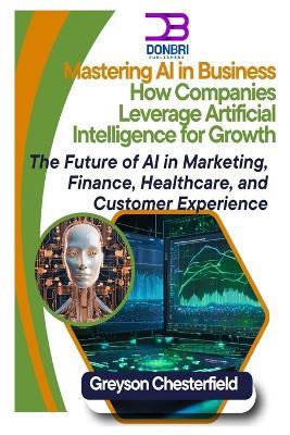 Mastering AI in Business: How Companies Leverage Artificial Intelligence for Growth The Future of AI in Marketing, Finance, Healthcare, and Customer Experience - Greyson Chesterfield - cover