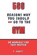 500 Reasons Why You Should Not Go To The Gym: The Ultimate Guide to Avoiding Self-Improvement