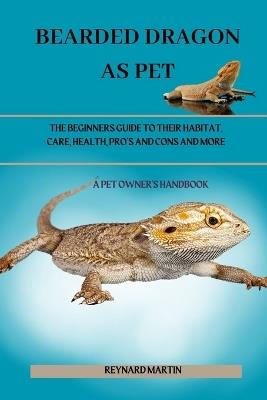 Bearded Dragon as Pet: The Beginners Guide to Their Habitat, Care, Health, Pro's and Cons and More - Reynard Martin - cover