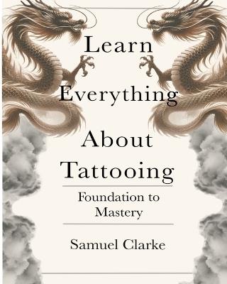 Learn Everything About Tattooing: Foundation to Mastery - Samuel Clarke - cover