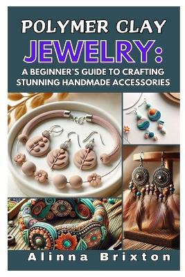 Polymer Clay Jewelry: A Beginner's Guide to Crafting Stunning Handmade Accessories: Step-By-Step Techniques, Essential Tools, and Creative Projects to Elevate Your Jewelry-Making Skills - Alinna Brixton - cover