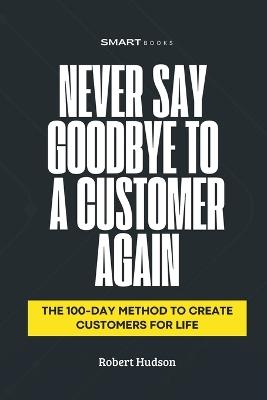 Never Say Goodbye to a Customer Again: The 100-Day Method to Create Customer for Life - Robert Hudson - cover