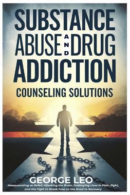 Substance Abuse And Drug Addiction: Counseling Solutions: Masquerading as Relief, Hijacking the Brain, Destroying Lives in Plain Sight, and the Fight to Break Free on the Road to Recovery - George Leo - cover
