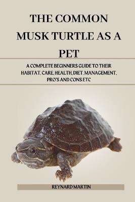 The Common Musk Turtle as a Pet: A Complete Beginners Guide to Their Habitat, Care, Health, Diet, Management, Pro's and Cons Etc - Reynard Martin - cover