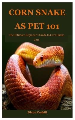 Corn Snake as Pet 101: The Ultimate Beginner's Guide to Corn Snake Care - Dixon Coghill - cover